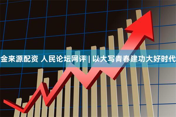 金来源配资 人民论坛网评 | 以大写青春建功大好时代