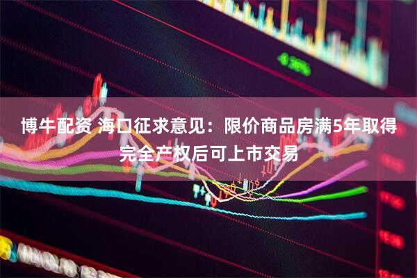 博牛配资 海口征求意见：限价商品房满5年取得完全产权后可上市交易