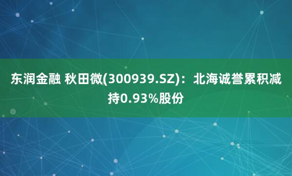 东润金融 秋田微(300939.SZ)：北海诚誉累积减持0.93%股份