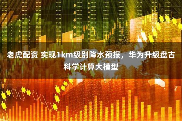 老虎配资 实现1km级别降水预报，华为升级盘古科学计算大模型