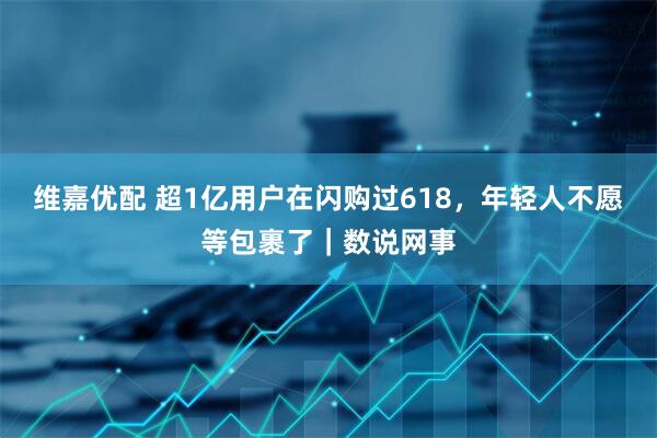 维嘉优配 超1亿用户在闪购过618，年轻人不愿等包裹了｜数说网事