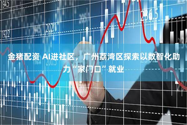 金猪配资 AI进社区，广州荔湾区探索以数智化助力“家门口”就业