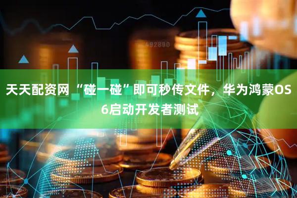 天天配资网 “碰一碰”即可秒传文件，华为鸿蒙OS 6启动开发者测试