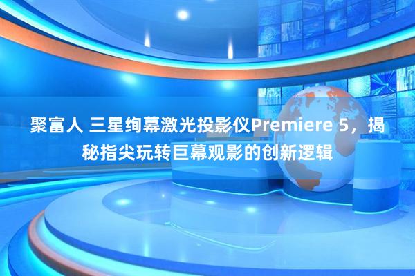 聚富人 三星绚幕激光投影仪Premiere 5，揭秘指尖玩转巨幕观影的创新逻辑