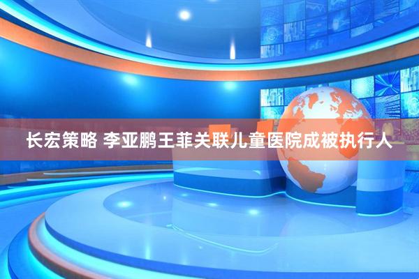 长宏策略 李亚鹏王菲关联儿童医院成被执行人