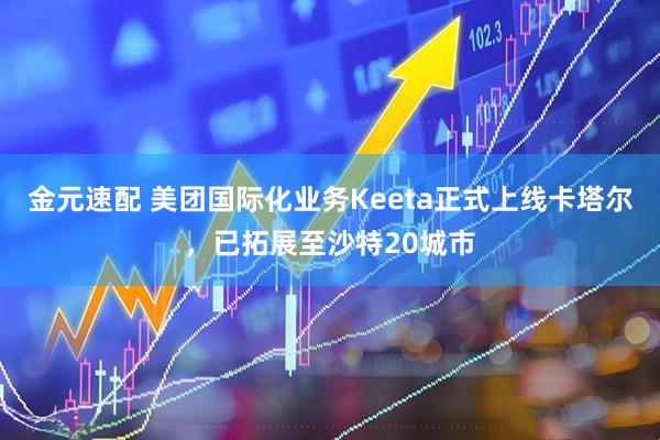 金元速配 美团国际化业务Keeta正式上线卡塔尔，已拓展至沙特20城市
