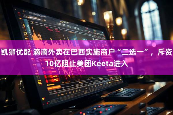 凯狮优配 滴滴外卖在巴西实施商户“二选一”，斥资10亿阻止美团Keeta进入