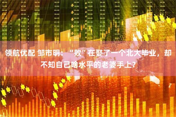 领航优配 邹市明：“败”在娶了一个北大毕业，却不知自己啥水平的老婆手上？