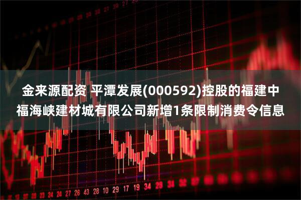 金来源配资 平潭发展(000592)控股的福建中福海峡建材城有限公司新增1条限制消费令信息