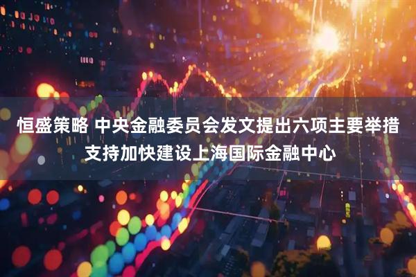 恒盛策略 中央金融委员会发文提出六项主要举措 支持加快建设上海国际金融中心