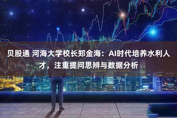 贝股通 河海大学校长郑金海：AI时代培养水利人才，注重提问思辨与数据分析
