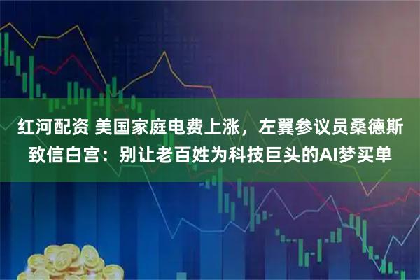 红河配资 美国家庭电费上涨，左翼参议员桑德斯致信白宫：别让老百姓为科技巨头的AI梦买单