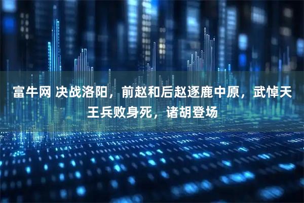 富牛网 决战洛阳，前赵和后赵逐鹿中原，武悼天王兵败身死，诸胡登场