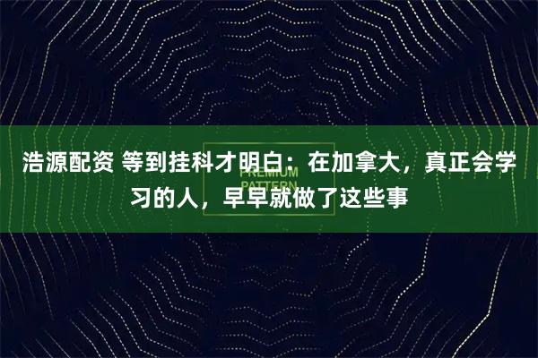 浩源配资 等到挂科才明白：在加拿大，真正会学习的人，早早就做了这些事