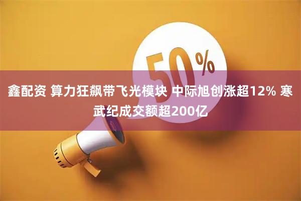 鑫配资 算力狂飙带飞光模块 中际旭创涨超12% 寒武纪成交额超200亿