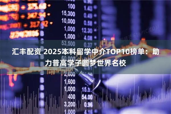 汇丰配资 2025本科留学中介TOP10榜单：助力普高学子圆梦世界名校