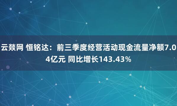 云燚网 恒铭达：前三季度经营活动现金流量净额7.04亿元 同比增长143.43%
