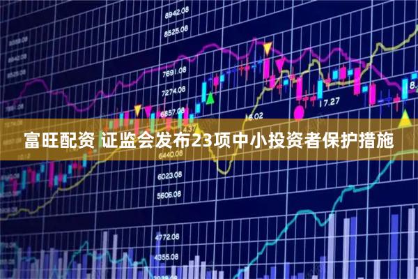富旺配资 证监会发布23项中小投资者保护措施