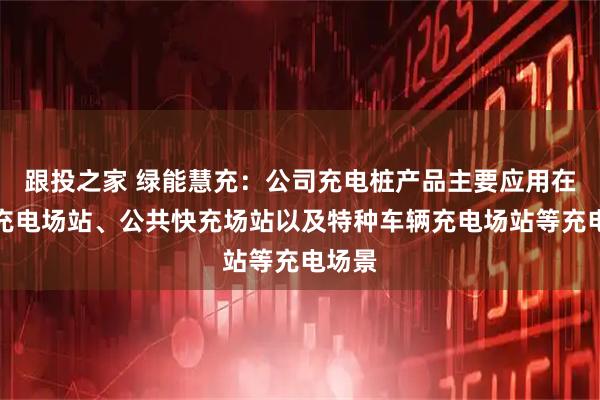 跟投之家 绿能慧充：公司充电桩产品主要应用在公交充电场站、公共快充场站以及特种车辆充电场站等充电场景