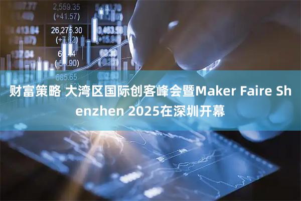 财富策略 大湾区国际创客峰会暨Maker Faire Shenzhen 2025在深圳开幕