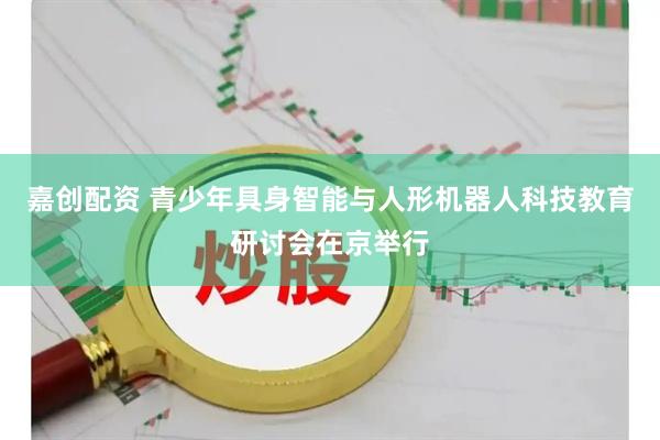 嘉创配资 青少年具身智能与人形机器人科技教育研讨会在京举行
