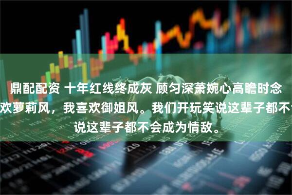 鼎配配资 十年红线终成灰 顾匀深萧婉心高瞻时念 室友兄弟喜欢萝莉风，我喜欢御姐风。我们开玩笑说这辈子都不会成为情敌。