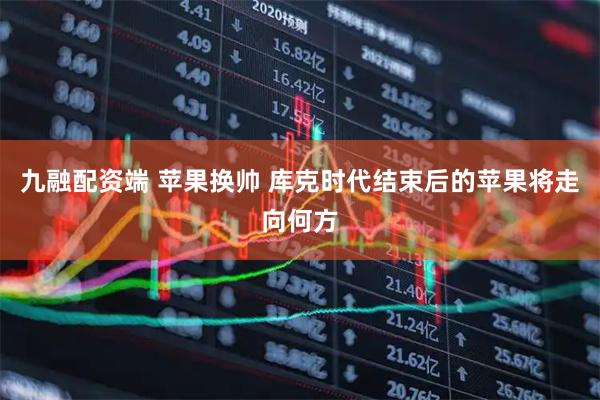 九融配资端 苹果换帅 库克时代结束后的苹果将走向何方