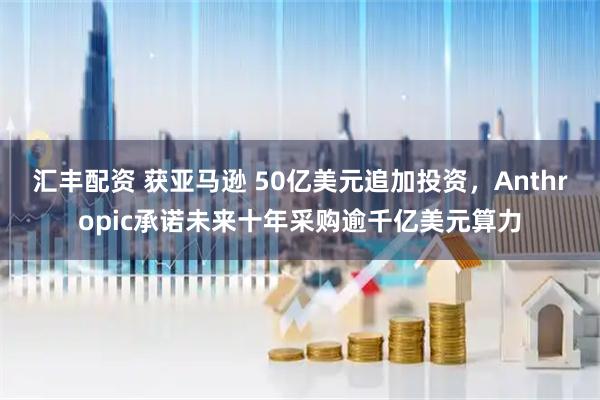 汇丰配资 获亚马逊 50亿美元追加投资，Anthropic承诺未来十年采购逾千亿美元算力